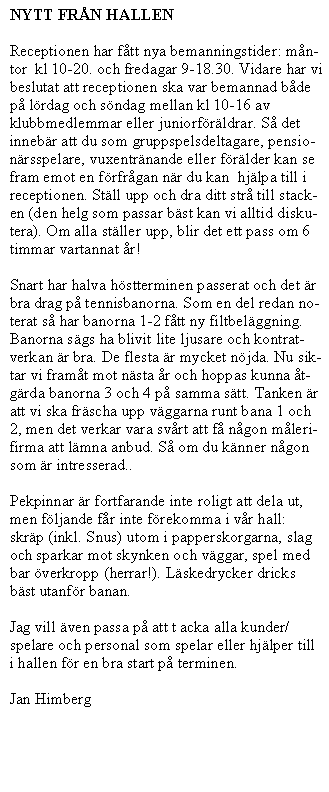 Text Box: NYTT FRN HALLEN
Receptionen har ftt nya bemanningstider: mn-tor  kl 10-20. och fredagar 9-18.30. Vidare har vi beslutat att receptionen ska var bemannad bde p lrdag och sndag mellan kl 10-16 av klubbmedlemmar eller juniorfrldrar. S det  innebr att du som gruppspelsdeltagare, pensionrsspelare, vuxentrnande eller frlder kan se fram emot en frfrgan nr du kan  hjlpa till i receptionen. Stll upp och dra ditt str till stacken (den helg som passar bst kan vi alltid diskutera). Om alla stller upp, blir det ett pass om 6 timmar vartannat r!
Snart har halva hstterminen passerat och det r bra drag p tennisbanorna. Som en del redan noterat s har banorna 1-2 ftt ny filtbelggning. Banorna sgs ha blivit lite ljusare och kontratverkan r bra. De flesta r mycket njda. Nu siktar vi framt mot nsta r och hoppas kunna tgrda banorna 3 och 4 p samma stt. Tanken r att vi ska frscha upp vggarna runt bana 1 och 2, men det verkar vara svrt att f ngon mlerifirma att lmna anbud. S om du knner ngon som r intresserad..
Pekpinnar r fortfarande inte roligt att dela ut, men fljande fr inte frekomma i vr hall: skrp (inkl. Snus) utom i papperskorgarna, slag och sparkar mot skynken och vggar, spel med bar verkropp (herrar!). Lskedrycker dricks bst utanfr banan.
Jag vill ven passa p att t acka alla kunder/spelare och personal som spelar eller hjlper till i hallen fr en bra start p terminen.
Jan Himberg
